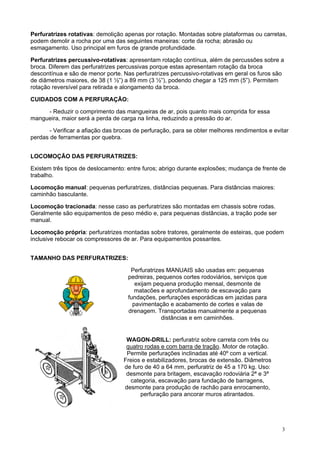 Perfuratrizes rotativas: demolição apenas por rotação. Montadas sobre plataformas ou carretas,
podem demolir a rocha por uma das seguintes maneiras: corte da rocha; abrasão ou
esmagamento. Uso principal em furos de grande profundidade.
Perfuratrizes percussivo-rotativas: apresentam rotação contínua, além de percussões sobre a
broca. Diferem das perfuratrizes percussivas porque estas apresentam rotação da broca
descontínua e são de menor porte. Nas perfuratrizes percussivo-rotativas em geral os furos são
de diâmetros maiores, de 38 (1 ½”) a 89 mm (3 ½”), podendo chegar a 125 mm (5”). Permitem
rotação reversível para retirada e alongamento da broca.
CUIDADOS COM A PERFURAÇÃO:
- Reduzir o comprimento das mangueiras de ar, pois quanto mais comprida for essa
mangueira, maior será a perda de carga na linha, reduzindo a pressão do ar.
- Verificar a afiação das brocas de perfuração, para se obter melhores rendimentos e evitar
perdas de ferramentas por quebra.
LOCOMOÇÃO DAS PERFURATRIZES:
Existem três tipos de deslocamento: entre furos; abrigo durante explosões; mudança de frente de
trabalho.
Locomoção manual: pequenas perfuratrizes, distâncias pequenas. Para distâncias maiores:
caminhão basculante.
Locomoção tracionada: nesse caso as perfuratrizes são montadas em chassis sobre rodas.
Geralmente são equipamentos de peso médio e, para pequenas distâncias, a tração pode ser
manual.
Locomoção própria: perfuratrizes montadas sobre tratores, geralmente de esteiras, que podem
inclusive rebocar os compressores de ar. Para equipamentos possantes.
TAMANHO DAS PERFURATRIZES:
Perfuratrizes MANUAIS são usadas em: pequenas
pedreiras, pequenos cortes rodoviários, serviços que
exijam pequena produção mensal, desmonte de
matacões e aprofundamento de escavação para
fundações, perfurações esporádicas em jazidas para
pavimentação e acabamento de cortes e valas de
drenagem. Transportadas manualmente a pequenas
distâncias e em caminhões.

WAGON-DRILL: perfuratriz sobre carreta com três ou
quatro rodas e com barra de tração. Motor de rotação.
Permite perfurações inclinadas até 40º com a vertical.
Freios e estabilizadores, brocas de extensão. Diâmetros
de furo de 40 a 64 mm, perfuratriz de 45 a 170 kg. Uso:
desmonte para britagem, escavação rodoviária 2ª e 3ª
categoria, escavação para fundação de barragens,
desmonte para produção de rachão para enrocamento,
perfuração para ancorar muros atirantados.

3

 