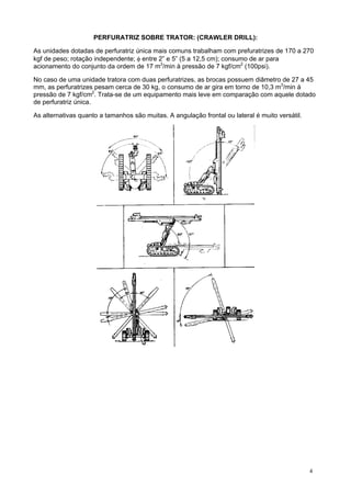 PERFURATRIZ SOBRE TRATOR: (CRAWLER DRILL):
As unidades dotadas de perfuratriz única mais comuns trabalham com prefuratrizes de 170 a 270
kgf de peso; rotação independente; φ entre 2” e 5” (5 a 12,5 cm); consumo de ar para
acionamento do conjunto da ordem de 17 m3/min à pressão de 7 kgf/cm2 (100psi).
No caso de uma unidade tratora com duas perfuratrizes, as brocas possuem diâmetro de 27 a 45
mm, as perfuratrizes pesam cerca de 30 kg, o consumo de ar gira em torno de 10,3 m3/min à
pressão de 7 kgf/cm2. Trata-se de um equipamento mais leve em comparação com aquele dotado
de perfuratriz única.
As alternativas quanto a tamanhos são muitas. A angulação frontal ou lateral é muito versátil.

4

 