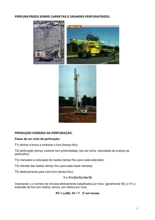 PERFURATRIZES SOBRE CARRETAS E GRANDES PERFURATRIZES:

PRODUÇÃO HORÁRIA DA PERFURAÇÃO:
Fases de um ciclo de perfuração:
T1) alinhar a broca e embocar o furo (tempo fixo);
T2) perfuração (tempo variável com profundidade, tipo de rocha, velocidade de avanço da
perfuratriz);
T3) manuseio e colocação de hastes (tempo fixo para cada extensão);
T4) retirada das hastes (tempo fixo para cada haste retirada);
T5) deslocamento para novo furo (tempo fixo).
T = T1+T2+T3+T4+T5
Chamando η o número de minutos efetivamente trabalhados por hora, (geralmente 50), e H1 a
extensão do furo em metros, temos, em metros por hora,
Ph = (η/60). H1 / T (T em horas)

5

 