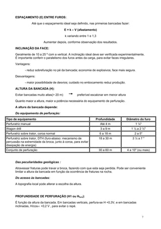 ESPAÇAMENTO (E) ENTRE FUROS:
Até que o espaçamento ideal seja definido, nas primeiras bancadas fazer:
E = k × V (afastamento)
k variando entre 1 e 1,3
Aumentar depois, conforme observação dos resultados.
INCLINAÇÃO DA FACE:
Geralmente de 10 a 25 º com a vertical. A inclinação ideal deve ser verificada experimentalmente.
É importante conferir o paralelismo dos furos antes da carga, para evitar faces irregulares.
Vantagens:
- reduz sobrefuração no pé da bancada; economia de explosivos; face mais segura.
Desvantagens:
- maior possibilidade de desvios; cuidado no embocamento reduz produção.
ALTURA DA BANCADA (H):
Evitar bancadas muito altas(> 20 m)

preferível escalonar em menor altura

Quanto maior a altura, maior a potência necessária do equipamento de perfuração.
A altura da bancada depende:
Do equipamento de perfuração:
Tipo de equipamento

Profundidade

Diâmetro do furo

Perfuratriz manual

Até 4 m

1 ¼"

Wagon drill

3a9m

1 ½ a 2 ½"

Perfuratriz sobre trator, coroa normal

6 a 18 m

2 a 5"

Perfuratriz sobre trator, DTH (furo-abaixo: mecanismo de
percussão na extremidade da broca, junto à coroa, para evitar
dissipação de energia)

18 a 30 m

3½a7"

Conjunto de perfuração

30 a 60 m

4 a 10" (ou mais)

Das peculiaridades geológicas :
Atravessar fraturas pode travar a broca, fazendo com que esta seja perdida. Pode ser conveniente
limitar a altura da bancada em função da ocorrência de fraturas na rocha.
Do acesso às bancadas:
A topografia local pode alterar a escolha da altura.

PROFUNDIDADE DE PERFURAÇÃO (H1 ou Hfuro):
É função da altura da bancada. Em bancadas verticais, perfura-se H +0,3V, e em bancadas
inclinadas, H/cos∝ +0,2 V , para evitar o repé.

7

 