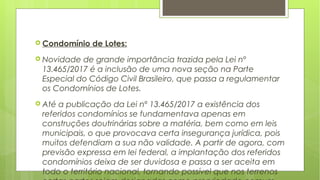  Condomínio de Lotes:
 Novidade de grande importância trazida pela Lei nº
13.465/2017 é a inclusão de uma nova seção na Parte
Especial do Código Civil Brasileiro, que passa a regulamentar
os Condomínios de Lotes.
 Até a publicação da Lei nº 13.465/2017 a existência dos
referidos condomínios se fundamentava apenas em
construções doutrinárias sobre a matéria, bem como em leis
municipais, o que provocava certa insegurança jurídica, pois
muitos defendiam a sua não validade. A partir de agora, com
previsão expressa em lei federal, a implantação dos referidos
condomínios deixa de ser duvidosa e passa a ser aceita em
todo o território nacional, tornando possível que nos terrenos
 