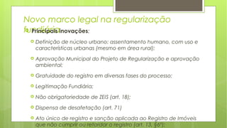 Novo marco legal na regularização
fundiária Principais inovações:
 Definição de núcleo urbano: assentamento humano, com uso e
características urbanas (mesmo em área rural);
 Aprovação Municipal do Projeto de Regularização e aprovação
ambiental;
 Gratuidade do registro em diversas fases do processo;
 Legitimação Fundiária;
 Não obrigatoriedade de ZEIS (art. 18);
 Dispensa de desafetação (art. 71)
 Ato único de registro e sanção aplicada ao Registro de Imóveis
que não cumprir ou retardar o registro (art. 13, §6º);
 