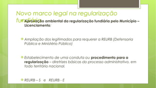 Novo marco legal na regularização
fundiária Aprovação ambiental da regularização fundiária pelo Município –
Licenciamento;
 Ampliação dos legitimados para requerer a REURB (Defensoria
Pública e Ministério Público)
 Estabelecimento de uma conduta ou procedimento para a
regularização – diretrizes básicas do processo administrativo, em
todo território nacional.
 REURB – S e REURB - E
 