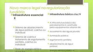 Novo marco legal na regularização
fundiária
Infraestrutura essencial
X
 Sistema de abastecimento
de água potável, coletivo ou
individual;
 Sistema de coleta e
tratamento de esgotamento
sanitário, coletivo ou
individual;
 Rede de energia elétrica
 Infraestrutura básica 6766/79
 A infra-estrutura básica dos
parcelamentos é constituída
pelos equipamentos urbanos de:
 escoamento das águas pluviais;
 iluminação pública;
 esgotamento sanitário;
 abastecimento de água
potável;
 energia elétrica pública e
 