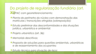 Do projeto de regularização fundiária (art.
35) LEPAC com georreferenciamento;
 Planta do perímetro do núcleo com demonstração das
matrículas / transcrições atingidas (sobreposição);
 Estudo preliminar das desconformidades e das situações
jurídica, urbanística e ambiental;
 Projeto urbanístico (art. 36);
 Memoriais descritivos;
 Proposta de soluções para questões ambientais, urbanísticas
e de reassentamento dos ocupantes;
 Estudo técnico para situação de risco;
 
