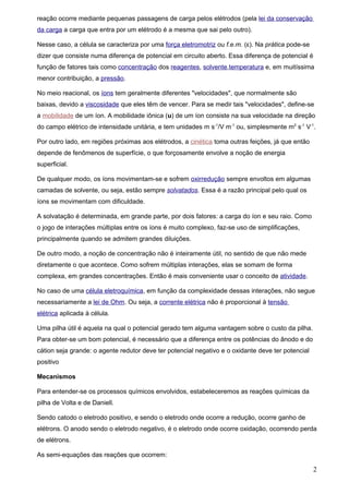 reação ocorre mediante pequenas passagens de carga pelos elétrodos (pela lei da conservação
da carga a carga que entra por um elétrodo é a mesma que sai pelo outro).

Nesse caso, a célula se caracteriza por uma força eletromotriz ou f.e.m. (ε). Na prática pode-se
dizer que consiste numa diferença de potencial em circuito aberto. Essa diferença de potencial é
função de fatores tais como concentração dos reagentes, solvente,temperatura e, em muitíssima
menor contribuição, a pressão.

No meio reacional, os íons tem geralmente diferentes "velocidades", que normalmente são
baixas, devido a viscosidade que eles têm de vencer. Para se medir tais "velocidades", define-se
a mobilidade de um íon. A mobilidade iônica (u) de um íon consiste na sua velocidade na direção
do campo elétrico de intensidade unitária, e tem unidades m s-1/V m-1 ou, simplesmente m2 s-1 V-1.

Por outro lado, em regiões próximas aos elétrodos, a cinética toma outras feições, já que então
depende de fenômenos de superfície, o que forçosamente envolve a noção de energia
superficial.

De qualquer modo, os íons movimentam-se e sofrem oxirredução sempre envoltos em algumas
camadas de solvente, ou seja, estão sempre solvatados. Essa é a razão principal pelo qual os
íons se movimentam com dificuldade.

A solvatação é determinada, em grande parte, por dois fatores: a carga do íon e seu raio. Como
o jogo de interações múltiplas entre os íons é muito complexo, faz-se uso de simplificações,
principalmente quando se admitem grandes diluições.

De outro modo, a noção de concentração não é inteiramente útil, no sentido de que não mede
diretamente o que acontece. Como sofrem múltiplas interações, elas se somam de forma
complexa, em grandes concentrações. Então é mais conveniente usar o conceito de atividade.

No caso de uma célula eletroquímica, em função da complexidade dessas interações, não segue
necessariamente a lei de Ohm. Ou seja, a corrente elétrica não é proporcional à tensão
elétrica aplicada à célula.

Uma pilha útil é aquela na qual o potencial gerado tem alguma vantagem sobre o custo da pilha.
Para obter-se um bom potencial, é necessário que a diferença entre os potências do ânodo e do
cátion seja grande: o agente redutor deve ter potencial negativo e o oxidante deve ter potencial
positivo

Mecanismos

Para entender-se os processos químicos envolvidos, estabeleceremos as reações químicas da
pilha de Volta e de Daniell.

Sendo catodo o eletrodo positivo, e sendo o eletrodo onde ocorre a redução, ocorre ganho de
elétrons. O anodo sendo o eletrodo negativo, é o eletrodo onde ocorre oxidação, ocorrendo perda
de elétrons.

As semi-equações das reações que ocorrem:

                                                                                                   2
 