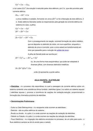 Cu2+ + 2 e- → Cu(s)

    o íon cobre (Cu2+) da solução é reduzido pelos dois elétrons, por 2 e-, que são providos pela
    corrente elétrica.

       Zn(s) → Zn2+ + 2 e-

        o zinco metálico é oxidado, formando íon zinco (Zn2+) e há a liberação de dois elétrons, 2
        e-. Estes elétrons liberados serão os responsáveis pela geração da corrente elétrica do
        sistema (no caso, a pilha).

       Cu2+ + 2 e- → Cu0
       Zn0 → Zn2+ + 2 e-
       ______________________
       Zn + Cu2+ → Zn2+ + Cu

                         Com o prosseguimento da reação, ocorrerá formação de cobre metálico,
                         que se deposita no eletrodo de cobre, em sua superfície, enquanto o
                         eletrodo de zinco é corroído, pois o zinco estará se transformando em
                         íons que passarão para a solução de sulfato de zinco.

                         A pilha de Daniell pode ser escrita por:

       Zn0 + Cu2+(aq) → Zn2+(aq) + Cu0

                             ou, de uma forma mais esquemática, que pode ser adaptada à
                             diversas pilhas, com diversos eletrodos metálicos:

       Zn | Zn2+ || Cu2+ | Cu

                                 onde, || representa a ponte salina.



                                  AULA ESCRITA - ELETRÓLISE
                                          RESUMO

• Eletrólise : é o processo não espontâneo no qual a passagem de corrente elétrica sobre um
sistema contendo uma substância iônica fundida ( eletrólise ígnea ) ou sobre um sistema aquoso
( eletrólise aquosa ), provoca a ocorrência de reações de oxidação-redução, proporcionado a
formação dos chamados produtos de eletrólise.


• Denominações Preliminares :


. Cuba ou Cela Eletroquímica : é o recipiente onde ocorrem as eletrólises ;
. Eletrodo : são os pólos elétricos do sistema ;
. Ânodo ou Anodo : é o pólo (+) e onde ocorrem as reações de oxidação da eletrólise;
. Cátodo ou Catodo :é o pólo (-) e onde ocorrem as reações de redução da eletrólise;
. Fluxo Eletrônico : é a migração dos elétrons envolvidos no processo, de um pólo para outro ; o
fluxo eletônico sempre se dá do anodo para o catodo;
                                                                                                    3
 
