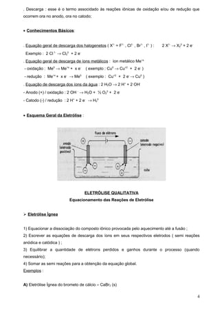 . Descarga : esse é o termo associdado às reações iônicas de oxidação e/ou de redução que
ocorrem ora no anodo, ora no catodo;


• Conhecimentos Básicos:


. Equação geral de descarga dos halogenetos ( X1- = F1- , Cl1- , Br1- , I1- ) :   2 X1- → X20 + 2 e-
 Exemplo : 2 Cl 1- → Cl20 + 2 e-
. Equação geral de descarga de íons metálicos : íon metálico Me+x
- oxidação : Me0 → Me+x + x e-       ( exemplo : Cu0 → Cu+2 + 2 e- )
- redução : Me+x + x e- → Me0        ( exemplo : Cu+2 + 2 e- → Cu0 )
. Equação de descarga dos íons da água : 2 H2O → 2 H+ + 2 OH-
- Anodo (+) / oxidação : 2 OH - → H2O + ½ O20 + 2 e-
- Catodo (-) / redução : 2 H+ + 2 e- → H20


• Esquema Geral da Eletrólise :




                                    ELETRÓLISE QUALITATIVA
                           Equacionamento das Reações de Eletrólise


 Eletrólise Ìgnea


1) Equacionar a dissociação do composto iônico provocada pelo aquecimento até a fusão ;
2) Escrever as equações de descarga dos íons em seus respectivos eletrodos ( semi reações
anódica e catódica ) ;
3) Equilibrar a quantidade de elétrons perdidos e ganhos durante o processo (quando
necessário);
4) Somar as semi reações para a obtenção da equação global.
Exemplos :


A) Eletrólise Ígnea do brometo de cálcio – CaBr2 (s)

                                                                                                       4
 