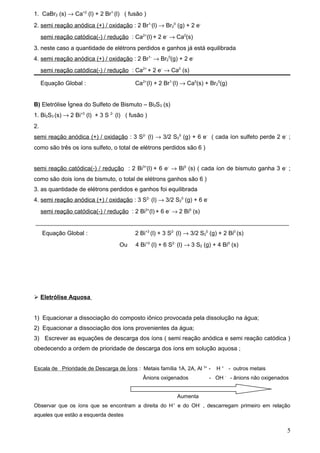 1. CaBr2 (s) → Ca+2 (l) + 2 Br1-(l) ( fusão )
2. semi reação anódica (+) / oxidação : 2 Br1-(l) → Br20 (g) + 2 e-
     semi reação catódica(-) / redução : Ca2+(l) + 2 e- → Ca0(s)
3. neste caso a quantidade de elétrons perdidos e ganhos já está equilibrada
4. semi reação anódica (+) / oxidação : 2 Br1- → Br20(g) + 2 e-
     semi reação catódica(-) / redução : Ca2+ + 2 e- → Ca0 (s)

     Equação Global :                      Ca2+(l) + 2 Br1-(l) → Ca0(s) + Br20(g)


B) Eletrólise Ígnea do Sulfeto de Bismuto – Bi2S3 (s)
1. Bi2S3 (s) → 2 Bi+3 (l) + 3 S 2- (l) ( fusão )
2.
semi reação anódica (+) / oxidação : 3 S2- (l) → 3/2 S20 (g) + 6 e- ( cada íon sulfeto perde 2 e- ;
como são três os íons sulfeto, o total de elétrons perdidos são 6 )


semi reação catódica(-) / redução : 2 Bi3+(l) + 6 e- → Bi0 (s) ( cada íon de bismuto ganha 3 e- ;
como são dois íons de bismuto, o total de elétrons ganhos são 6 )
3. as quantidade de elétrons perdidos e ganhos foi equilibrada
4. semi reação anódica (+) / oxidação : 3 S2- (l) → 3/2 S20 (g) + 6 e-
     semi reação catódica(-) / redução : 2 Bi3+(l) + 6 e- → 2 Bi0 (s)
_____________________________________________________________________________
     Equação Global :                      2 Bi+3 (l) + 3 S2- (l) → 3/2 S20 (g) + 2 Bi0 (s)
                                    Ou     4 Bi+3 (l) + 6 S2- (l) → 3 S2 (g) + 4 Bi0 (s)




 Eletrólise Aquosa


1) Equacionar a dissociação do composto iônico provocada pela dissolução na água;
2) Equacionar a dissociação dos íons provenientes da água;
3) Escrever as equações de descarga dos íons ( semi reação anódica e semi reação catódica )
obedecendo a ordem de prioridade de descarga dos íons em solução aquosa ;


Escala de Prioridade de Descarga de Íons : Metais família 1A, 2A, Al 3+ -      H + - outros metais
                                                                                  -
                                              Ânions oxigenados            - OH       - ânions não oxigenados


                                                               Aumenta
Observar que os íons que se encontram a direita do H e do OH- , descarregam primeiro em relação
                                                           +


aqueles que estão a esquerda destes

                                                                                                            5
 