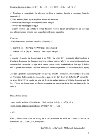 Descarga dos íons da água : (-) : 2H + + 2 e- → H2 ; (+) : 2 OH - → ½ O2 + H2O + 2 e –


4) Equilibrar a quantidade de elétrons perdidos e ganhos durante o processo (quando
necessário);
5) Para a obtenção da equação global devem ser somadas:
- a reação de dissociação do composto iònico na água
- a reação de dissociação na água
- as semi reações ; ao se fazer a somas das semi reações devem ser canceladas as espécies
que são comuns ao primeiro e ao segundo membro das equações.


Exemplo:
. Eletrólise aquosa do nitrato de cálcio – Ca(NO3)2 (s)


1. Ca(NO3)2 (s) → Ca+2 (aq) + 2 NO31-(aq) ( dissolução )
2. 2 H2O(l) → 2 H+ (aq) + 2 OH- (aq) ( dissociação da água )
3.
. no pólo (+) anodo, ou descarregará o íon NO 31- ou o íon OH- ; entretanto, observando-se a
Escala de Prioridade de Desgarga dos Íons, nota-se que íon NO31- ( íon oxigenado) encontra-se
antes do OH- na escala; ou seja, ele é menos reativo; assim a prioridade de descarga é do íon
OH1- ( que se descarregará conforme a equação de descarga desse íon na dissociação da água )


. no pólo (-) catodo, ou descarregará o íon Ca +2 ou o íon H+ ; entretando, observando-se a Escala
de Prioridade de Descarga dos Íons, nota-se que o o íon Ca +2 é um íon da família 2A e encontra-
se antes do íon H+ na escala; ou seja, ele é menos reativo; assim a prioridade de descarga é do
íon H+ (que se descarregará conforme a equação de descarga desse íon na dissociação da
água ).




Dessa forma, tem-se :


. semi reação anódica (+) / oxidação : 2 OH – (aq) → ½ O2 (g) + H2O(l) + 2 e –
. semi reação catódica (-) / oxidação: 2H+ (aq) + 2 e- → H2 (g)


4e5.


Então, somando-se todas as equações e cancelando-se as espécies comuns a ambos os
membros ( 2 H+, 2 OH - , 2 e- , H2O ) vem :


.                                       Ca(NO3)2 (s) → Ca+2 (aq) + 2 NO31-(aq) ( dissolução )

                                                                                                6
 