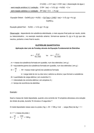 .                                             2 H2O(l) → 2 H+ (aq) + 2 OH- (aq) ( dissociação da água )
. semi reação anódica (+) / oxidação : 2 OH – (aq) → ½ O2 (g) + H2O(l) + 2 e –
. semi reação catódica (-) / oxidação: 2H+ (aq) + 2 e- → H2 (g)


    Equação Global : Ca(NO3)2(s) + H2O(l) → Ca+2(aq) + 2 NO31- (aq) + ½ O2 (g) + H2 (g)
                                                      Ca(NO3)2


Equação global final : H2O(l) → ½ O2 (g) + H2 (g)


Observação : dependendo da substância eletrolisada, o meio aquoso final pode ser neutro, ácido
ou básico/alcalino ; no exemplo resolvido anterior, formam-se apenas O 2 (g) e H2 (g) que são
neutros, portanto o meio final é neutro.


                                     ELETRÓLISE QUANTITATIVA
          Aplicação das Leis de Faraday através da Equação Fundamental da Eletrólise


                                     E.Q                          E.i.t
                               m=                    ou    m=
                                    96.500                       96.500


. m = massa da substância formada em questão, num dos eletrodos ( em g )
. E = equivalente-grama da substância formada em questão, num dos eletrodos ( em g )
         M
    E=           ; M = massa molar (g/mol) da substância formada
         k
                  k = carga total do íon ou dos íons ( catíons ou ânions ) que formam a substância
. Q = quantidade de carga elétrica ( em coulombs C )
. i = intensidade de corrente elétrica ( em ampères A )
    . t = tempo de ocorrência da eletrólise




Exemplo :


Qual a massa de metal depositada, quando uma corrente de 10 ampères atravessa uma solução
de nitrato de prata, durante 16 minutos e 5 segundos ?


O metal depositado nesse caso é a prata ( Ag ) – M = 108 g / mol ; carga (Nox) da Ag = 1 +


m = ? ( massa de prata )
         M       108
E=           =       = 108 g
         k        1



                                                                                                      7
 