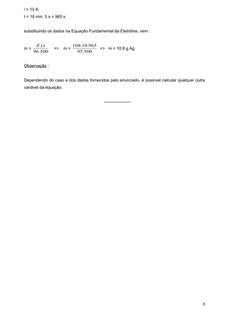 i = 10 A
t = 16 min. 5 s = 965 s


substituindo os dados na Equação Fundamental da Eletrólise, vem :


      E.i.t                 108.10.965
m=              =>     m=              => m = 10,8 g Ag
     96.500                   95.500


Observação :


Dependendo do caso e dos dados fornecidos pelo enunciado, é possível calcular qualquer outra
variável da equação.


                                         -------------------




                                                                                          8
 