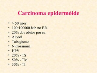 Carcinoma epidermóide
•   > 50 anos
•   100:100000 hab no BR
•   20% dos óbitos por ca
•   Álcool
•   Tabagismo
•   Nitrosamina
•   HPV
•   20% - TS
•   50% - TM
•   30% - TI
 