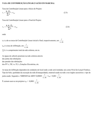 TAXA DE CONTRIBUIÇÃO LINEAR (VAZÃO EM MARCHA)
Taxa de Contribuição Linear para o Início do Projeto:
inf
di2
i t
L
QK
t += (2.5)
Taxa de Contribuição Linear para o Final do Projeto:
inf
df21
f t
L
QKK
t += (2.6)
onde
ti e tf são as taxas de Contribuição Linear inicial e final, respectivamente, em
ms .
l
tinf é a taxa de infiltração, em
ms .
l
L é o comprimento total da rede coletora, em m.
As águas do subsolo penetram na rede coletora através
das juntas das tubulações
das paredes das tubulações
dos PV´s, TIL´s e TL´s, Estações Elevatórias, etc.
As taxas de infiltração dependem de condições do local onde a rede será instalada, tais como Nível do Lençol Freático,
Tipo de Solo, qualidade da execução da rede (Estanqueidade), material usado na rede e nos órgãos acessórios e tipo de
junta usado. Segundo a NBR9649 da ABNT 0,00005
ms .
l
< tinf < 0,001
ms .
l
.
É comum usar-se em projetos tinf = 0,0001
ms .
l
.
 