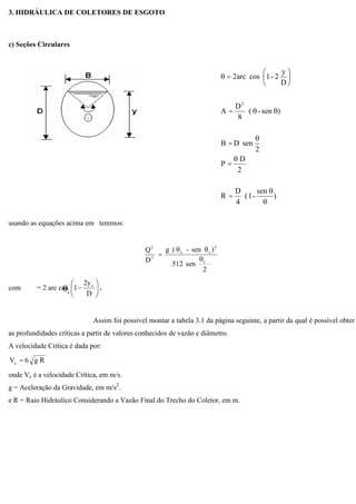 3. HIDRÁULICA DE COLETORES DE ESGOTO
c) Seções Circulares
usando as equações acima em teremos:
2
sen512
)sen-(g
D
Q
c
3
cc
5
2
=
com = 2 arc cos
D
2y
1 c
.
Assim foi possível montar a tabela 3.1 da página seguinte, a partir da qual é possível obter
as profundidades críticas a partir de valores conhecidos de vazão e diâmetro.
A velocidade Crítica é dada por:
Rg6Vc =
onde Vc é a velocidade Crítica, em m/s.
g = Aceleração da Gravidade, em m/s2
.
e R = Raio Hidráulico Considerando a Vazão Final do Trecho do Coletor, em m.
)
sen
-1(
4
D
R
2
D
P
2
senDB
)sen-(
8
D
A
D
y
2-1cosarc2
2
=
=
=
=
=
c
 