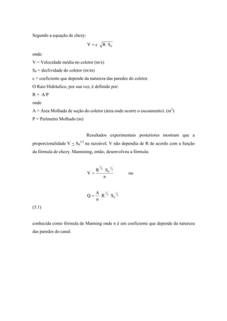 Segundo a equação de chezy:
0SRcV =
onde:
V = Velocidade média no coletor (m/s)
S0 = declividade do coletor (m/m)
c = coeficiente que depende da natureza das paredes do coletor.
O Raio Hidráulico, por sua vez, é definido por:
R = A/P
onde
A = Área Molhada de seção do coletor (área onde ocorre o escoamento). (m2
)
P = Perímetro Molhado (m)
Resultados experimentais posteriores mostram que a
proporcionalidade V S0
1/2
na razoável, V não dependia de R de acordo com a função
da fórmula de chezy. Mannining, então, desenvolveu a fórmula:
n
SR
V
2
1
0
3
2
= ou
2
1
0
3
2
SR
n
A
Q =
(3.1)
conhecida como fórmula de Manning onde n é um coeficiente que depende da natureza
das paredes do canal.
 