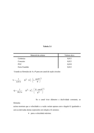 Tabela 3.1
Material do coletor Valores de n
Cerâmica 0,013
Concreto 0,013
PVC 0,010
Ferro Fundido 0,012
Usando as fórmulas de A e P para um canal de seção circular:
3
2
2
1
0
3
2 sen
-1SD
n52,2
1
V =
3
5
3
2
2
1
0
3
8 sen
SD
n2,20
1
Q =
Se o canal tiver diâmetro e declividade constante, as
fórmulas
acima mostram que a velocidade e a vazão variam apenas com o ângulo , igualando o
zero as derivadas destas expressões em relação a , teremos:
para a velocidade máxima:
 