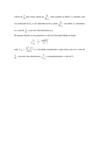 valores de
D
y
para vários valores de
cheiaQ
Q
estão contidos na tabela 3.1, portanto, uma
vez conhecidos Q, S0, n e D, determina-se Q e a razão
cheiaQ
Q
e da tabela 3.1, determina-
se o valor de
D
y
e com este valor determina-se y.
De maneira Similar, se nós quisermos o valor da Velocidade Média na Seção
( ) 3
2
cheia
sen
1
V
V
=
onde
n52,2
SD
V
2
1
0
3
2
cheia = é a velocidade considerando a seção cheia, uma vez o valor de
D
y
, com este valor determina-se
cheiaV
V
e conseqüentemente, o valor de V.
 