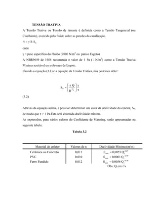 TENSÃO TRATIVA
A Tensão Trativa ou Tensão de Arraste é definida como a Tensão Tangencial (ou
Cisalhante), exercida pelo fluido sobre as paredes da canalização.
0SR=
onde
= peso específico do Fluido (9806 N/m3
ou para o Esgoto)
A NBR9649 de 1986 recomenda o valor de 1 Pa (1 N/m2
) como a Tensão Trativa
Mínima aceitável em coletores de Esgoto.
Usando a equação (3.1) e a equação da Tensão Trativa, nós podemos obter:
R
Qn
S
3
20 =
(3.2)
Através da equação acima, é possível determinar um valor da declividade do coletor, S0,
de modo que > 1 Pa.Esta será chamada declividade mínima.
As expressões, para vários valores do Coeficiente de Manning, serão apresentadas na
seguinte tabela:
Tabela 3.2
Material do coletor Valores de n Declividade Mínima (m/m)
Cerâmica ou Concreto 0,013 Q0055,0S -0,47
imin =
PVC 0,010 Q0061,0S 49,0
imin =
Ferro Fundido 0,012 Q0056,0S 48,0
imin =
Obs: Qi em l/s
 