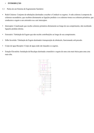 • INTRODUÇÃO
1.1 Partes de um Sistema de Esgotamento Sanitário:
• Rede Coletora: Conjunto de tubulações destinadas a receber e Conduzir os esgotos. A rede coletora é composta de
coletores secundários, que recebem diretamente as ligações prediais e os coletores tronco ou coletores primários, que
conduzem o esgoto a um emissário ou a um interceptor.
• Interceptor: Canalização que recebe coletores primários diretamente ao longo do seu comprimento, não recebendo
ligações prediais diretas.
• Emissário: Tubulação de Esgoto que não recebe contribuições ao longo do seu comprimento.
• Sifão Invertido: Tubulação de Esgoto destinada à transposição de obstáculo, funcionando sob pressão.
• Corpo de água Receptor: Corpo de água onde são lançados os esgotos.
• Estação Elevatória: Instalação de Recalque destinada a transferir o esgoto de uma cota mais baixa para uma cota
mais alta.
 