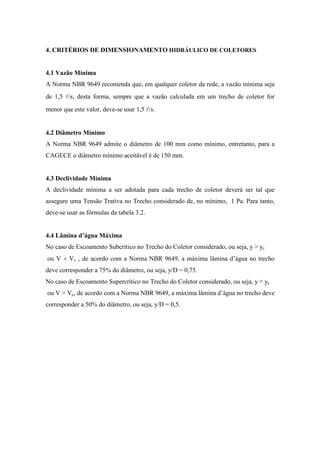 4. CRITÉRIOS DE DIMENSIONAMENTO HIDRÁULICO DE COLETORES
4.1 Vazão Mínima
A Norma NBR 9649 recomenda que, em qualquer coletor da rede, a vazão mínima seja
de 1,5 l/s, desta forma, sempre que a vazão calculada em um trecho de coletor for
menor que este valor, deve-se usar 1,5 l/s.
4.2 Diâmetro Mínimo
A Norma NBR 9649 admite o diâmetro de 100 mm como mínimo, entretanto, para a
CAGECE o diâmetro mínimo aceitável é de 150 mm.
4.3 Declividade Mínima
A declividade mínima a ser adotada para cada trecho de coletor deverá ser tal que
assegure uma Tensão Trativa no Trecho considerado de, no mínimo, 1 Pa. Para tanto,
deve-se usar as fórmulas da tabela 3.2.
4.4 Lâmina d’água Máxima
No caso de Escoamento Subcrítico no Trecho do Coletor considerado, ou seja, y > yc
ou V < Vc , de acordo com a Norma NBR 9649, a máxima lâmina d’água no trecho
deve corresponder a 75% do diâmetro, ou seja, y/D = 0,75.
No caso de Escoamento Supercrítico no Trecho do Coletor considerado, ou seja, y < yc
ou V > Vc, de acordo com a Norma NBR 9649, a máxima lâmina d’água no trecho deve
corresponder a 50% do diâmetro, ou seja, y/D = 0,5.
 