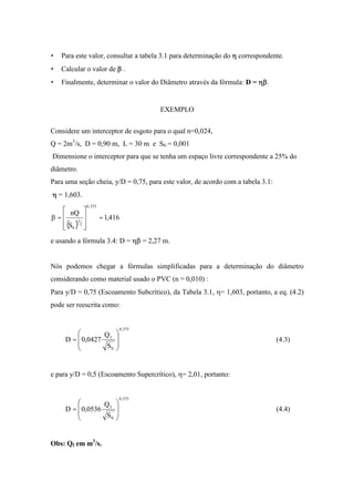 • Para este valor, consultar a tabela 3.1 para determinação do correspondente.
• Calcular o valor de .
• Finalmente, determinar o valor do Diâmetro através da fórmula: D = .
EXEMPLO
Considere um interceptor de esgoto para o qual n=0,024,
Q = 2m3
/s, D = 0,90 m, L = 30 m e S0 = 0,001
Dimensione o interceptor para que se tenha um espaço livre correspondente a 25% do
diâmetro.
Para uma seção cheia, y/D = 0,75, para este valor, de acordo com a tabela 3.1:
= 1,603.
( )
416,1
S
nQ
375,0
2
1
0
==
e usando a fórmula 3.4: D = = 2,27 m.
Nós podemos chegar a fórmulas simplificadas para a determinação do diâmetro
considerando como material usado o PVC (n = 0,010) :
Para y/D = 0,75 (Escoamento Subcrítico), da Tabela 3.1, = 1,603, portanto, a eq. (4.2)
pode ser reescrita como:
375,0
0
f
S
Q
0427,0D = (4.3)
e para y/D = 0,5 (Escoamento Supercrítico), = 2,01, portanto:
375,0
0
f
S
Q
0536,0D = (4.4)
Obs: Qf em m3
/s.
 