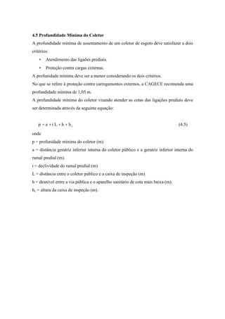 4.5 Profundidade Mínima do Coletor
A profundidade mínima de assentamento de um coletor de esgoto deve satisfazer a dois
critérios:
• Atendimento das ligaões prediais.
• Proteção contra cargas externas.
A profunidade mínima deve ser a menor considerando os dois critérios.
No que se refere à proteção contra carregamentos externos, a CAGECE recomenda uma
profundidade mínima de 1,05 m.
A profundidade mínima do coletor visando atender as cotas das ligações prediais deve
ser determinada através da seguinte equação:
chhLiap +++= (4.5)
onde
p = profunidade mínima do coletor (m).
a = distância geratriz inferior interna do coletor público e a geratriz inferior interna do
ramal predial (m).
i = declividade do ramal predial (m)
L = distância entre o coletor público e a caixa de inspeção (m)
h = desnível entre a via pública e o aparelho sanitário de cota mais baixa (m).
hc = altura da caixa de inspeção (m).
 