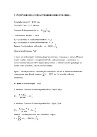 5. EXEMPLO DE DIMENSIONAMENTO DE REDE COLETORA:
População Inicial: Pi = 2.000 hab
População Final: Pf = 3.500 hab
Consumo de água per capita: q= 160
diahab .
l
Coeficiente de Retorno: C = 0,8.
K1 = Coeficiente de Vazão Máxima Diária = 1,2
K2 = Coeficiente de Vazão Máxima Horária = 1,5.
Taxa de Contribuição de Infiltração = tinf = 0,0001
ms .
l
Material dos Coletores: PVC
O passo inicial é conceber o sistema, traçar e numerar os coletores e os trechos. O maior
coletor recebe o número 1 e seu primeiro trecho será denominado 1, numerando-se
sucessivamente todos os outros trechos deste coletor. O primeiro coletor que chegar ao
coletor 1 será o coletor 2 e assim sucessivamente.
Após a Concepção, traçado e numeração dos trechos e dos PV´s, podemos determinar o
comprimento total da rede coletora, L = 2.877 m. Em seguida, podemos
determinar:
5.1 Taxa de Contribuição Linear
A Vazão de Demanda Doméstica para início do Projeto (Qdi),
s
4,4
400.86
qPCK
Q i2
di
l
==
A Vazão de Demanda Doméstica para final do Projeto (Qdf),
s
33,9
400.86
qPCKK
Q f21
df
l
==
Taxa de Contribuição Linear para o Início do Projeto:
m.s
00164,0t
L
Q
t inf
di
i
l
=+=
 