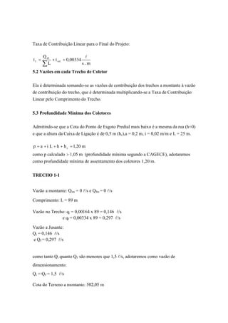 Taxa de Contribuição Linear para o Final do Projeto:
m.s
00334,0t
L
Q
t inf
df
f
l
=+=
5.2 Vazões em cada Trecho de Coletor
Ela é determinada somando-se as vazões de contribuição dos trechos a montante à vazão
de contribuição do trecho, que é determinada multiplicando-se a Taxa de Contribuição
Linear pelo Comprimento do Trecho.
5.3 Profundidade Mínima dos Coletores
Admitindo-se que a Cota do Ponto de Esgoto Predial mais baixo é a mesma da rua (h=0)
e que a altura da Caixa de Ligação é de 0,5 m (hc),a = 0,2 m, i = 0,02 m/m e L = 25 m.
m20,1hhLiap c =+++=
como p calculado > 1,05 m (profundidade mínima segundo a CAGECE), adotaremos
como profundidade mínima de assentamento dos coletores 1,20 m.
TRECHO 1-1
Vazão a montante: Qim = 0 l/s e Qfm = 0 l/s
Comprimento: L = 89 m
Vazão no Trecho: qi = 0,00164 x 89 = 0,146 l/s
e qf = 0,00334 x 89 = 0,297 l/s
Vazão a Jusante:
Qi = 0,146 l/s
e Qf = 0,297 l/s
como tanto Qi quanto Qf são menores que 1,5 l/s, adotaremos como vazão de
dimensionamento:
Qi = Qf = 1,5 l/s
Cota do Terreno a montante: 502,05 m
 