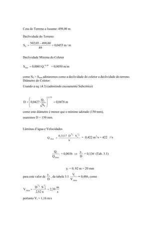 Cota do Terreno a Jusante: 498,00 m
Declividade do Terreno:
m/m0455,0
89
00,49805,502
S0 ==
Declividade Mínima do Coletor
Q0061,0S 49,0
imin = = 0,0050 m/m
como S0 > Smin adotaremos como a declividade do coletor a declividade do terreno.
Diâmetro do Coletor:
Usando a eq. (4.3) (admitindo escoamento Subcrítico)
m0478,0
S
Q
0427,0D
375,0
0
f
==
como este diâmetro é menor que o mínimo adotado (150 mm),
usaremos D = 150 mm.
Lâminas d’água e Velocidades
n
SD3117,0
Q
2
1
o
3
8
cheia = = 0,422 m3
/s = 422 l/s
cheia
i
Q
Q
= 0,0036
D
yi
= 0,136 (Tab. 3.1)
yi = 0, 02 m = 20 mm
para este valor de
D
yi
, da tabela 3.1
cheia
i
V
V
= 0,486, como
s
m
39,2
n52,2
SD
V
2
1
0
3
2
cheia ==
portanto Vi = 1,16 m/s
 