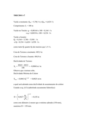 TRECHO 1-7
Vazão a montante: Qim = 5,786 l/s e Qfm = 6,624 l/s
Comprimento: L = 100 m
Vazão no Trecho: qi = 0,00164 x 100 = 0,164 l/s
e qf = 0,00334 x 100 = 0,334 l/s
Vazão a Jusante:
Qi = 0,164 + 5,786 = 5,950 l/s
e Qf = 0,334 + 6,624 = 6,958 l/s
como tanto Qi quanto Qf são maiores que 1,5 l/s.
Cota do Terreno a montante: 485,5 m
Cota do Terreno a Jusante: 484,9 m
Declividade do Terreno:
m/m0060,0
100
5,4859,484
S0 ==
Observe que o terreno sobe.
Declividade Mínima do Coletor
Q0061,0S 49,0
imin = = 0,0025 m/m
a qual será adotada como declividade de assentamento do coletor
Usando a eq. (4.3) (admitindo escoamento Subcrítico)
m145,0
S
Q
0427,0D
375,0
0
f
==
como este diâmetro é menor que o mínimo adotado (150 mm),
usaremos D = 150 mm.
 