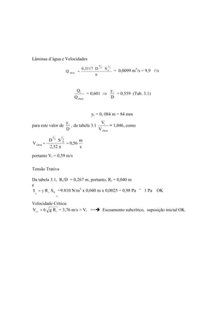 Lâminas d’água e Velocidades
n
SD3117,0
Q
2
1
o
3
8
cheia = = 0,0099 m3
/s = 9,9 l/s
cheia
i
Q
Q
= 0,601
D
yi
= 0,559 (Tab. 3.1)
yi = 0, 084 m = 84 mm
para este valor de
D
yi
, da tabela 3.1
cheia
i
V
V
= 1,046, como
s
m
56,0
n52,2
SD
V
2
1
0
3
2
cheia ==
portanto Vi = 0,59 m/s
Tensão Trativa
Da tabela 3.1, Ri/D = 0,267 m, portanto, Ri = 0,040 m
e
0i SR
i
=
=
=9.810 N/m3
x 0,040 m x 0,0025 = 0,98 Pa ˜ 1 Pa OK
Velocidade Crítica:
iic Rg6V = = 3,76 m/s > Vi == Escoamento subcrítico, suposição inicial OK.
 