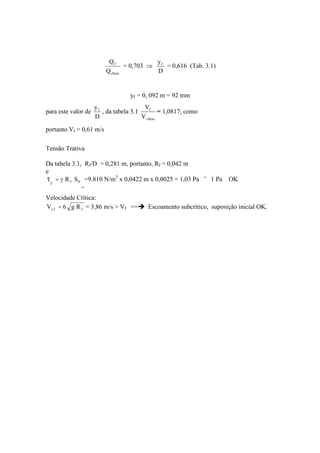 cheia
f
Q
Q
= 0,703
D
yf
= 0,616 (Tab. 3.1)
yf = 0, 092 m = 92 mm
para este valor de
D
yf
, da tabela 3.1
cheia
f
V
V
= 1,0817, como
portanto Vf = 0,61 m/s
Tensão Trativa
Da tabela 3.1, Rf/D = 0,281 m, portanto, Rf = 0,042 m
e
0f SR
f
=
=
=9.810 N/m3
x 0,0422 m x 0,0025 = 1,03 Pa ˜ 1 Pa OK
Velocidade Crítica:
ffc Rg6V = = 3,86 m/s > Vf == Escoamento subcrítico, suposição inicial OK.
 