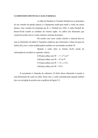 5.1 DIMENSIONAMENTO DA CALHA PARSHALL
A calha de Parshall ou Vertedor Parshall usa os princípios
de um vertedor de parede espessa e é largamente usada para medir a vazão em canais
abertos. Este vertedor foi projetado por R. L. Parshall em 1920. A calha Parshall foi
desenvolvida usando as unidades do sistema inglês. As calhas tem dimensões que
variam de acordo com as vazões mínima e máxima de projeto .
De acordo com essas vazões mínima e máxima deve-se
usar as dimensões da tabela 9. Equações empíricas que relacionam a altura do poço de
leitura (Ha) com a vazão medida podem também ser encontradas na tabela 10.
Quando a razão entre as leituras Hb/Ha (razão de
submergência) excedem os seguintes valores:
0,50 para calhas com W = 1”, 2” ou 3”
0,60 para calhas com W = 6” ou 9”
0,70 para calhas com W = 1 f t a 8 f t
0,80 para calhas com W > 10 f t
O escoamento é chamado de submerso. O efeito dessa submersão à jusante é
uma diminuição da vazão na calha. Neste caso, a vazão calculada pela equação (tabela)
deve ser corrigida de acordo com os gráficos da figura 5.2.
 