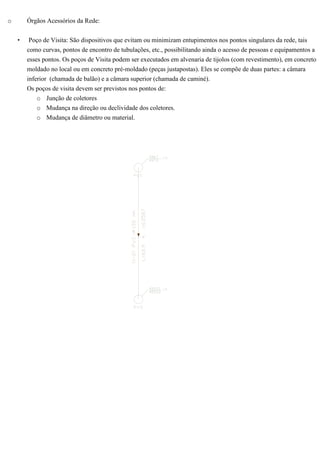 o Órgãos Acessórios da Rede:
• Poço de Visita: São dispositivos que evitam ou minimizam entupimentos nos pontos singulares da rede, tais
como curvas, pontos de encontro de tubulações, etc., possibilitando ainda o acesso de pessoas e equipamentos a
esses pontos. Os poços de Visita podem ser executados em alvenaria de tijolos (com revestimento), em concreto
moldado no local ou em concreto pré-moldado (peças justapostas). Eles se compõe de duas partes: a câmara
inferior (chamada de balão) e a câmara superior (chamada de caminé).
Os poços de visita devem ser previstos nos pontos de:
o Junção de coletores
o Mudança na direção ou declividade dos coletores.
o Mudança de diâmetro ou material.
 
