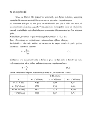 5.2 GRADEAMENTO
Grade de Barras: São dispositivos constituídos por barras metálicas, igualmente
espaçadas. Destinam-se a reter sólidos grosseiros em suspensão e corpos flutuantes.
As dimensões principais de uma grade são estabelecidas para que se tenha uma seção de
escoamento com velocidade adequada. Velocidades muito baixas podem causar um entupimento
na grade e velocidades muito altas induzem a passagem de sólidos que deveriam ficar retidos na
grade.
Normalmente, recomenda-se que, através de grade, 0,50 m/s < V < 0,75 m/s.
Esses valores devem ser verificados para vazões mínimas, médias e máximas.
Estabelecida a velocidade aceitável do escoamento do esgoto através da grade, pode-se
determinar a área útil ou área livre:
max
max
u
V
Q
A = (5.1)
Conhecendo-se o espaçamento entre as barras da grade (a), bem como o diâmetro da barra,
pode-se determinar a área total ou seção de escoamento a montante da barra:
E
A
S u
= (5.2)
onde E é a eficiência da grade, a qual é função de a e de t, de acordo com a tabela:
E (Eficiência)
t a = ¾” (20 mm) a = 1” (25 mm) a =1 ¾” (30 mm)
t = ¼” (6 mm) 0,750 0,800 0,834
t = 5/16” (8 mm) 0,730 0,768 0,803
t = 3/8” (10 mm) 0,677 0,728 0,770
t = ½” (13 mm) 0,600 0,667 0,715
 