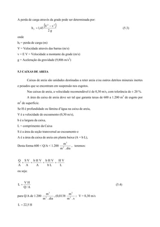 A perda de carga através da grade pode ser determinada por:
( )
g2
vV
43,1h
22
f = (5.3)
onde
hf = perda de carga (m)
V = Velocidade através das barras (m/s)
v = E V = Velocidade a montante da grade (m/s)
g = Aceleração da gravidade (9,806 m/s2
)
5.3 CAIXAS DE AREIA
Caixas de areia são unidades destinadas a reter areia e/ou outros detritos minerais inertes
e pesados que se encontram em suspensão nos esgotos.
Nas caixas de areia, a velocidade recomendável é de 0,30 m/s, com tolerância de ± 20 %.
A área da caixa de areia deve ser tal que garanta taxas de 600 a 1.200 m3
de esgoto por
m2
de superfície.
Se H é profundidade ou lâmina d’água na caixa de areia,
V é a velocidade de escoamento (0,30 m/s),
b é a largura da caixa,
L = comprimento da Caixa
S é a área da seção transversal ao escoamento e
A é a área da caixa de areia em planta baixa (A = b L),
Desta forma 600 < Q/A < 1.200
dia.m
m
2
3
, teremos:
L
VH
Lb
VHb
A
VHb
A
VS
A
Q
====
ou seja:
A/Q
HV
L = (5.4)
para Q/A de 1.200
dia.m
m
2
3
, (0,0138
s.m
m
2
3
) V = 0,30 m/s
H5,22L =
 
