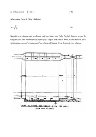 na prática, usa-se H25L = (5.5)
A largura da Caixa de Areia é dada por
VH
Q
b = (5.6)
Na prática , a caixa de areia geralmente está associada a uma Calha Parshall. Como a largura da
Garganta da Calha Parshall (W) é menor que a largura da Caixa de Areia, a calha Parshall deve
ser instalada com um “rebaixamento” em relação a Caixa de Areia, de acordo com a figura:
 