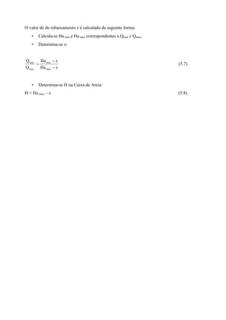 O valor de do rebaixamento z é calculado da seguinte forma:
• Calcula-se Ha min e Ha max correspondentes a Qmin e Qmax.
• Determina-se z:
zHa
zHa
Q
Q
max
min
max
min
= (5.7)
• Determina-se H na Caixa de Areia:
H = Ha max – z (5.8)
 