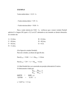 EXEMPLO
Vazão média diária = 12,32 l/s
- Vazão mínima diária:= 7,59 l/s
- Vazão máxima diária = 19,88 l/s
Para a vazão máxima de 19,88 l/s, verifica-se que o menor vertedor Parshall
aplicável é a largura (W) igual a 15,2 cm (G”) adotando-se este tamanho as demais dimensões
do vertedor são:
A = 61,0cm, B = 61,0cm,
C = 89,4cm, D = 40,3cm,
F = 30,5cm, G = 61,0,
N = 11,4cm,
(Ver figura do vertedor Parshall).
Para este vertedor, as alturas de água Ha são:
Para Q max = 19,88 l /s => Hamax = 15,8cm
Para Q min = 7,59 l /s => Hamin
= 8,3cm
A Calha Parshall deve ser construída em posição rebaixada de Z metros.
O rebaixamento é dado por:
zHa
zHa
Q
Q
max
min
max
min
=
0,00759 = 0,083 - z
0,01988 = 0,158 - z
z = 0,037 m = 3,7 cm
 