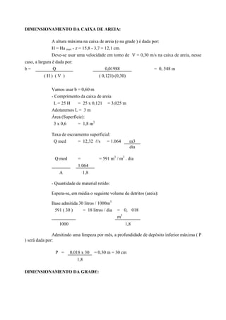 DIMENSIONAMENTO DA CAIXA DE AREIA:
A altura máxima na caixa de areia (e na grade ) é dada por:
H = Ha max - z = 15,8 - 3,7 = 12,1 cm.
Deve-se usar uma velocidade em torno de V = 0,30 m/s na caixa de areia, nesse
caso, a largura é dada por:
b = Q 0,01988 = 0, 548 m
( H ) ( V ) ( 0,121) (0,30)
Vamos usar b = 0,60 m
- Comprimento da caixa de areia
L = 25 H = 25 x 0,121 = 3,025 m
Adotaremos L = 3 m
Área (Superfície):
3 x 0,6 = 1,8 m2
Taxa de escoamento superficial:
Q med = 12,32 l/s = 1.064 m3
dia
Q med =
1.064
= 591 m3
/ m2
. dia
A 1,8
- Quantidade de material retido:
Espera-se, em média o seguinte volume de detritos (areia):
Base admitida 30 litros / 1000m3
591 ( 30 ) = 18 litros / dia = 0, 018
m3
1000 1,8
Admitindo uma limpeza por mês, a profundidade de depósito inferior máxima ( P
) será dada por:
P = 0,018 x 30 = 0,30 m = 30 cm
1,8
DIMENSIONAMENTO DA GRADE:
 