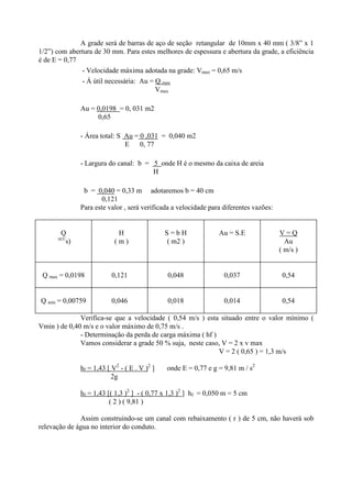 A grade será de barras de aço de seção retangular de 10mm x 40 mm ( 3/8” x 1
1/2”) com abertura de 30 mm. Para estes melhores de espessura e abertura da grade, a eficiência
é de E = 0,77
- Velocidade máxima adotada na grade: Vmax = 0,65 m/s
- Á útil necessária: Au = Q max
Vmax
Au = 0,0198 = 0, 031 m2
0,65
- Área total: S Au = 0 ,031 = 0,040 m2
E 0, 77
- Largura do canal: b = 5 onde H é o mesmo da caixa de areia
H
b = 0,040 = 0,33 m adotaremos b = 40 cm
0,121
Para este valor , será verificada a velocidade para diferentes vazões:
Q
m3/
s)
H
( m )
S = b H
( m2 )
Au = S.E V = Q
Au
( m/s )
Q max = 0,0198 0,121 0,048 0,037 0,54
Q min = 0,00759 0,046 0,018 0,014 0,54
Verifica-se que a velocidade ( 0,54 m/s ) esta situado entre o valor mínimo (
Vmin ) de 0,40 m/s e o valor máximo de 0,75 m/s .
- Determinação da perda de carga máxima ( hf )
Vamos considerar a grade 50 % suja, neste caso, V = 2 x v max
V = 2 ( 0,65 ) = 1,3 m/s
hf = 1,43 [ V2
- ( E . V )2
] onde E = 0,77 e g = 9,81 m / s2
2g
hf = 1,43 [( 1,3 )2
] - ( 0,77 x 1,3 )2
] hf = 0,050 m = 5 cm
( 2 ) ( 9,81 )
Assim construindo-se um canal com rebaixamento ( r ) de 5 cm, não haverá sob
relevação de água no interior do conduto.
 