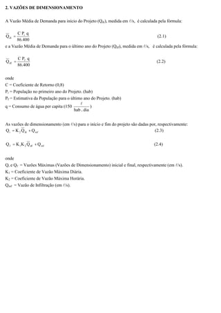 2. VAZÕES DE DIMENSIONAMENTO
A Vazão Média de Demanda para início do Projeto (Qdi), medida em l/s, é calculada pela fórmula:
400.86
qPC
Q i
di = (2.1)
e a Vazão Média de Demanda para o último ano do Projeto (Qdf), medida em l/s, é calculada pela fórmula:
400.86
qPC
Q f
df = (2.2)
onde
C = Coeficiente de Retorno (0,8)
Pi = População no primeiro ano do Projeto. (hab)
Pf = Estimativa da População para o último ano do Projeto. (hab)
q = Consumo de água per capita (150
diahab .
l
)
As vazões de dimensionamento (em l/s) para o início e fim do projeto são dadas por, respectivamente:
infdi2i QQKQ += (2.3)
infdf21f QQKKQ += (2.4)
onde
Qi e Qf = Vazões Máximas (Vazões de Dimensionamento) inicial e final, respectivamente (em l/s).
K1 = Coeficiente de Vazão Máxima Diária.
K2 = Coeficiente de Vazão Máxima Horária.
Qinf = Vazão de Infiltração (em l/s).
 