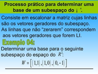 Processo prático para determinar uma
    base de um subespaço do ¡ .
                                n


Consiste em escalonar a matriz cujas linhas
são os vetores geradores do subespaço.
As linhas que não “zerarem” correspondem
 aos vetores geradores que forem LI.

Determinar uma base para o seguinte
                         2
subespaço do espaço do R :
         W =  ( 1,1) , ( 1,0 ) , ( 0, − 1) 
                                           
 