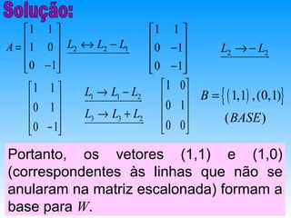 1 1                         1 1 
A =  1 0  uuuuuuuuuuuuur
          
             L2 ↔ L2 − L1u
                         u
                                   0 −1
                                                 L2 → − Lu
                                               uuuuuuuuuu2
                                                           r
     0 − 1
                                 0 −1
                                       
    1 1                            1 0
                                     0 1  B = { ( 1,1) , (0,1)}
                L1 → L1 − Lu
                uuuuuuuuuuuuu
                            r
    0 1                    2

              L3 → L3 + Lu                   ( BASE )
                uuuuuuuuuuuuur2
                                     0 0
     0 − 1
                                       
Portanto, os vetores (1,1) e (1,0)
(correspondentes às linhas que não se
anularam na matriz escalonada) formam a
base para W.
 