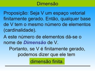 Dimensão
Proposição: Seja V um espaço vetorial
finitamente gerado. Então, qualquer base
de V tem o mesmo número de elementos
(cardinalidade).
A este número de elementos dá-se o
nome de Dimensão de V.
    Portanto, se V é finitamente gerado,
        podemos dizer que ele tem
              dimensão finita.
 