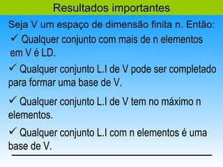 Resultados importantes
Seja V um espaço de dimensão finita n. Então:
 Qualquer conjunto com mais de n elementos
em V é LD.
 Qualquer conjunto L.I de V pode ser completado
para formar uma base de V.
 Qualquer conjunto L.I de V tem no máximo n
elementos.
 Qualquer conjunto L.I com n elementos é uma
base de V.
 