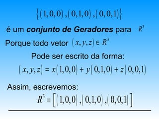 { ( 1, 0, 0 ) , ( 0,1, 0 ) , ( 0, 0,1) }
                                                      3
é um conjunto de Geradores para R
Porque todo vetor ( x, y, z ) ∈ R
                                            3


        Pode ser escrito da forma:
    ( x, y, z ) = x ( 1,0,0 ) + y ( 0,1,0 ) + z ( 0,0,1)
Assim, escrevemos:
           R =  ( 1,0,0 ) , ( 0,1,0 ) , ( 0,0,1) 
             3
                                                 
 