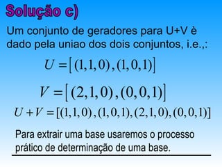 Um conjunto de geradores para U+V è
dado pela uniao dos dois conjuntos, i.e.,:
        U = [ (1,1, 0) , (1, 0,1) ]
       V = [ (2,1, 0) , (0, 0,1)]
 U + V = [(1,1, 0) , (1, 0,1), (2,1, 0), (0, 0,1)]
 Para extrair uma base usaremos o processo
 prático de determinação de uma base.
 