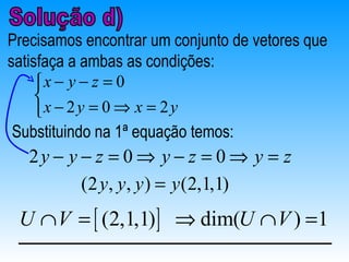 Precisamos encontrar um conjunto de vetores que
satisfaça a ambas as condições:
     x − y − z = 0
     
     x − 2 y = 0 ⇒ x = 2 y
 Substituindo na 1ª equação temos:
   2y − y − z = 0 ⇒ y − z = 0 ⇒ y = z
          (2 y, y, y ) = y (2,1,1)
 U ∩ V = [ (2,1,1) ] ⇒ dim(U ∩ V ) =1
 